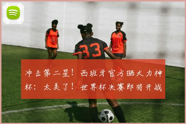 冲击第二星！西班牙官方晒大力神杯：太美了！世界杯决赛即将开战
