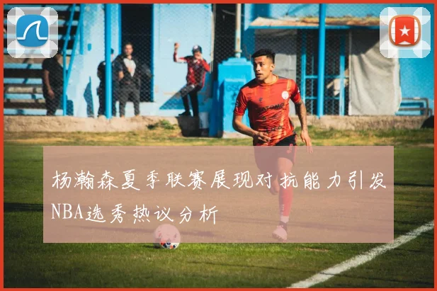 杨瀚森夏季联赛展现对抗能力引发NBA选秀热议分析