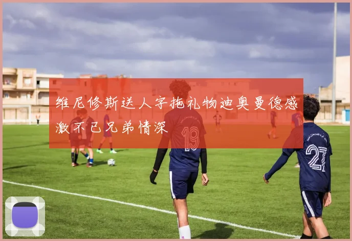 维尼修斯送人字拖礼物迪奥曼德感激不已兄弟情深