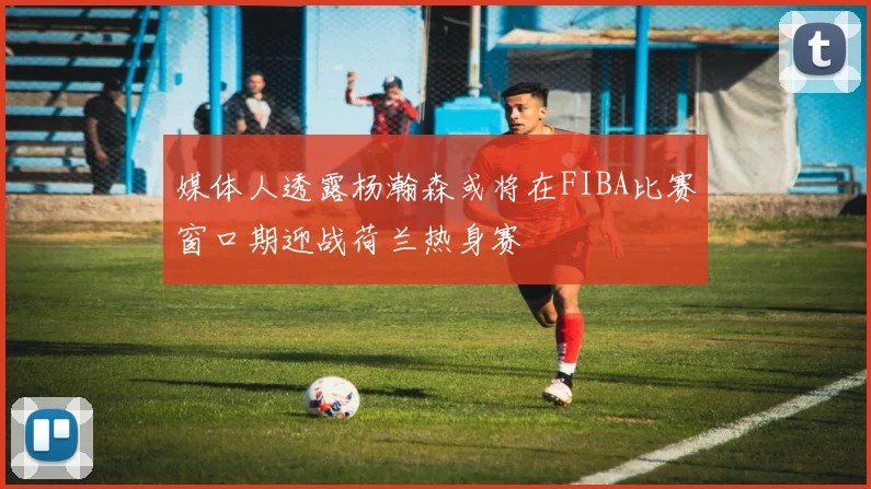 媒体人透露杨瀚森或将在FIBA比赛窗口期迎战荷兰热身赛