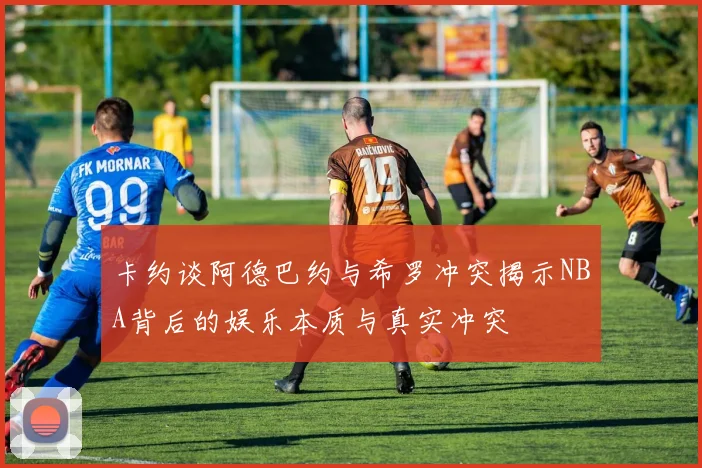 卡约谈阿德巴约与希罗冲突揭示NBA背后的娱乐本质与真实冲突