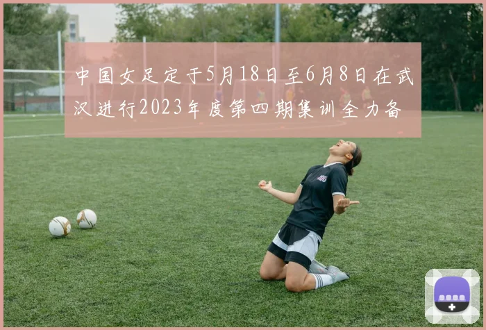 中国女足定于5月18日至6月8日在武汉进行2023年度第四期集训全力备战国际赛事