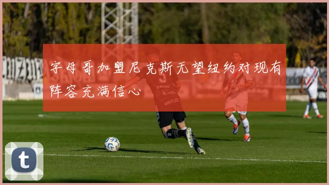 字母哥加盟尼克斯无望纽约对现有阵容充满信心