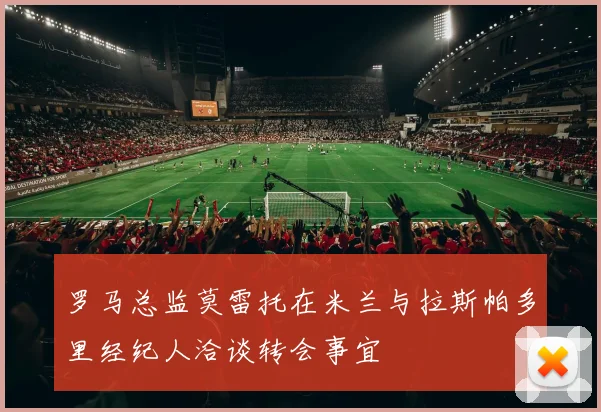 罗马总监莫雷托在米兰与拉斯帕多里经纪人洽谈转会事宜