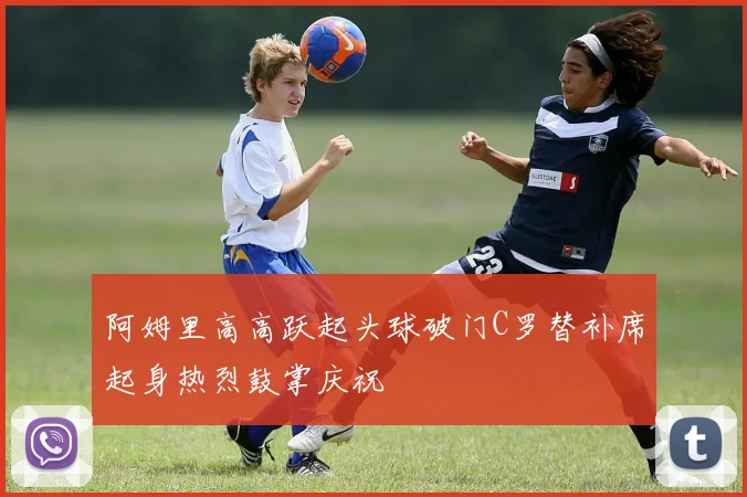 阿姆里高高跃起头球破门C罗替补席起身热烈鼓掌庆祝