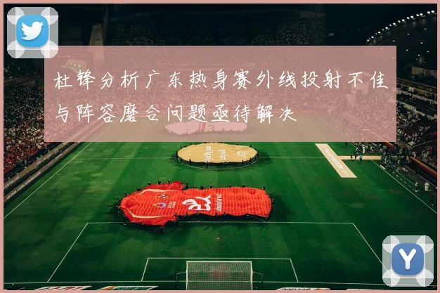 杜锋分析广东热身赛外线投射不佳与阵容磨合问题亟待解决