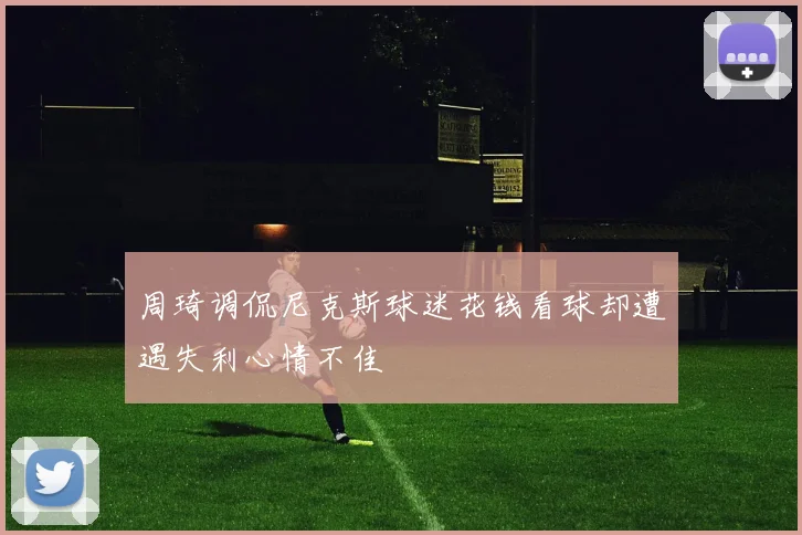 周琦调侃尼克斯球迷花钱看球却遭遇失利心情不佳
