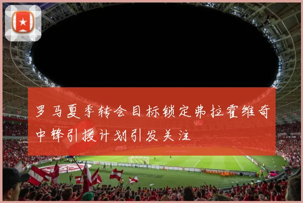 罗马夏季转会目标锁定弗拉霍维奇中锋引援计划引发关注