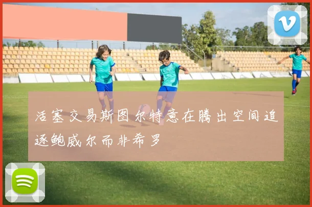 活塞交易斯图尔特意在腾出空间追逐鲍威尔而非希罗