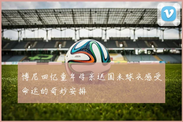 博尼回忆童年母亲送国米球衣感受命运的奇妙安排