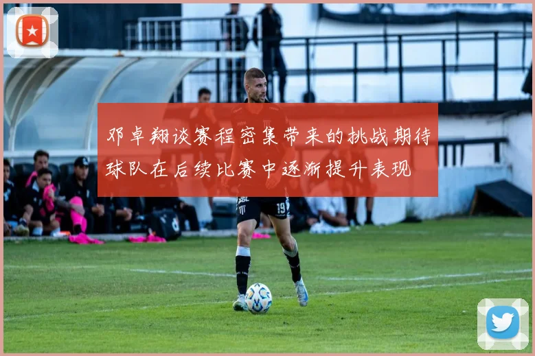 邓卓翔谈赛程密集带来的挑战期待球队在后续比赛中逐渐提升表现