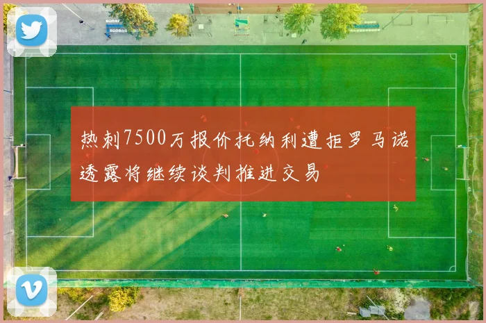 热刺7500万报价托纳利遭拒罗马诺透露将继续谈判推进交易