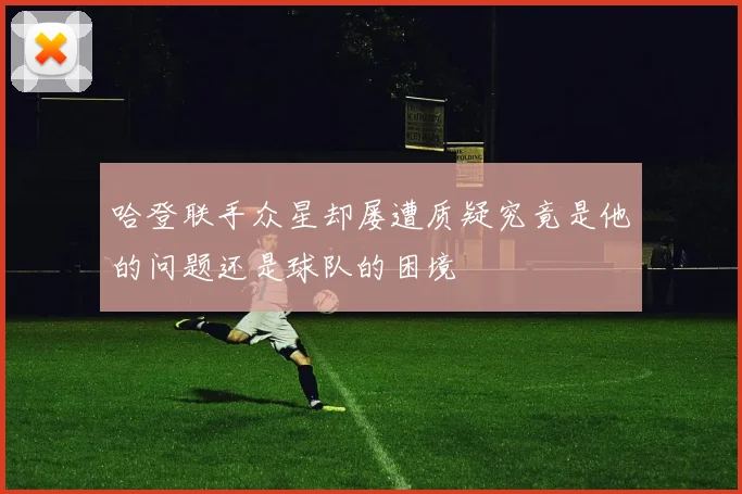 哈登联手众星却屡遭质疑究竟是他的问题还是球队的困境