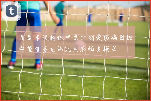 乌度卡谈轮休申京计划受伤病困扰希望借鉴吉诺比利和帕克模式