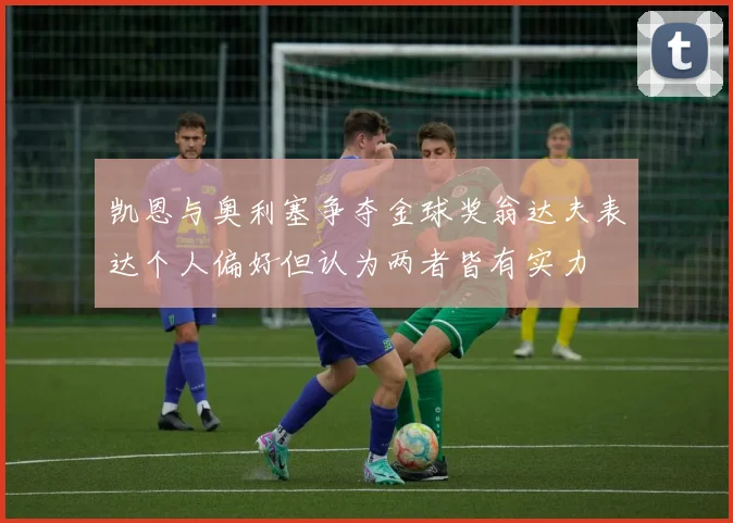 凯恩与奥利塞争夺金球奖翁达夫表达个人偏好但认为两者皆有实力