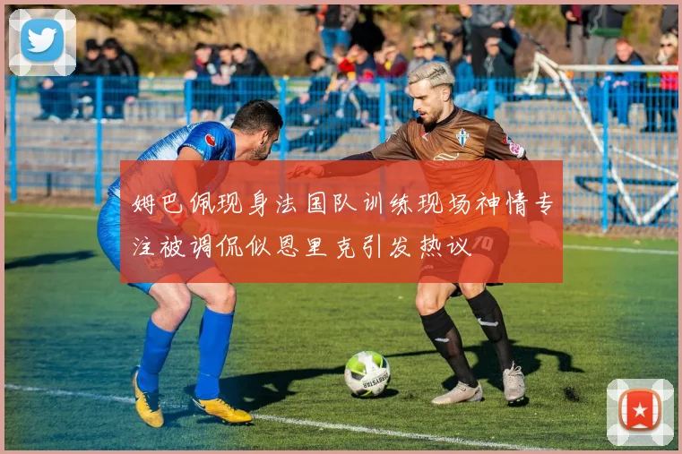 姆巴佩现身法国队训练现场神情专注被调侃似恩里克引发热议