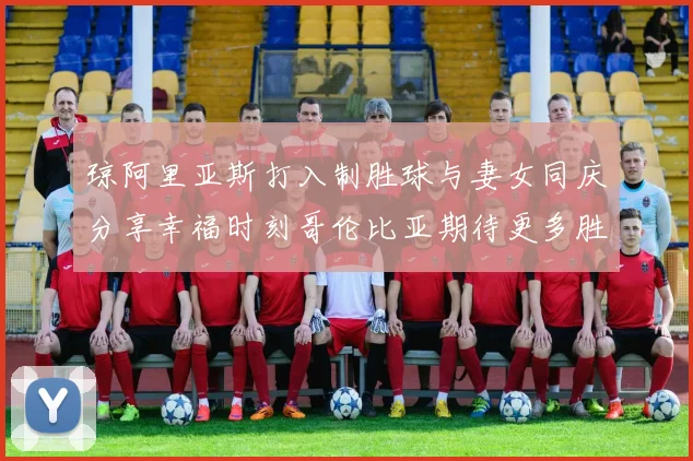 琼阿里亚斯打入制胜球与妻女同庆分享幸福时刻哥伦比亚期待更多胜利