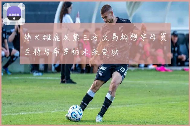 热火雄鹿灰熊三方交易构想字母莫兰特与希罗的未来变动