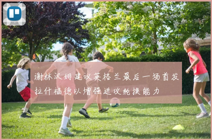 谢林汉姆建议英格兰最后一场首发拉什福德以增强进攻轮换能力