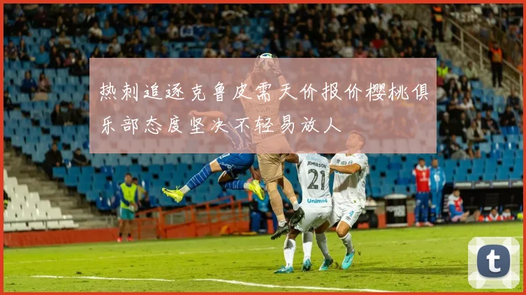 热刺追逐克鲁皮需天价报价樱桃俱乐部态度坚决不轻易放人