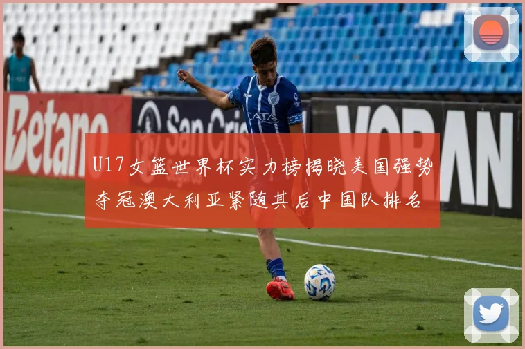 U17女篮世界杯实力榜揭晓美国强势夺冠澳大利亚紧随其后中国队排名第十