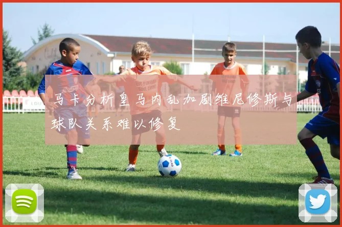 马卡分析皇马内乱加剧维尼修斯与球队关系难以修复