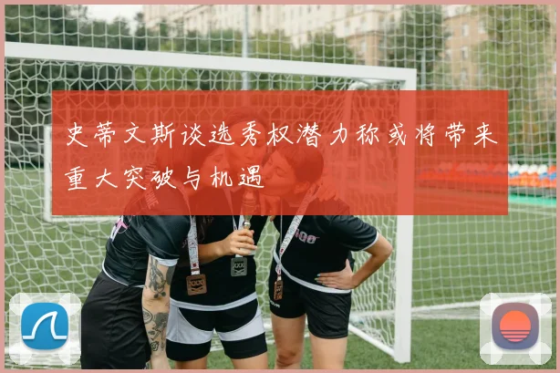 史蒂文斯谈选秀权潜力称或将带来重大突破与机遇