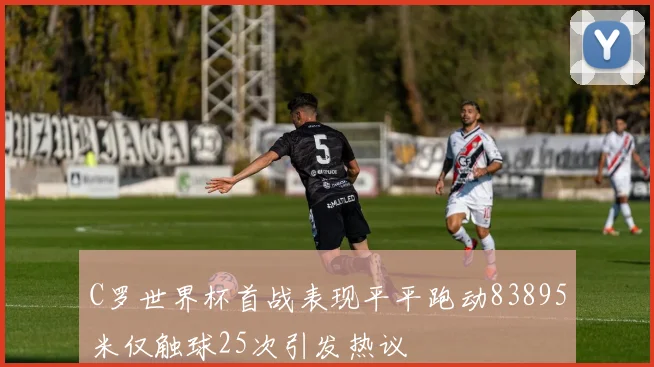 C罗世界杯首战表现平平跑动83895米仅触球25次引发热议
