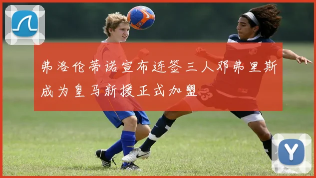 弗洛伦蒂诺宣布连签三人邓弗里斯成为皇马新援正式加盟