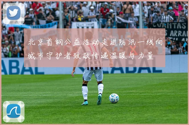 北京首钢公益活动走进防汛一线向城市守护者致敬传递温暖与力量