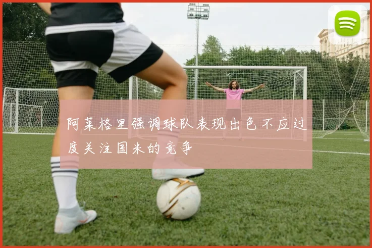 阿莱格里强调球队表现出色不应过度关注国米的竞争