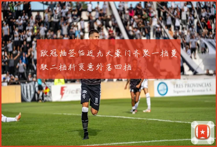 欧冠抽签临近九大豪门齐聚一档曼联二档科莫意外落四档
