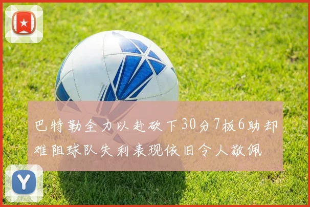 巴特勒全力以赴砍下30分7板6助却难阻球队失利表现依旧令人敬佩