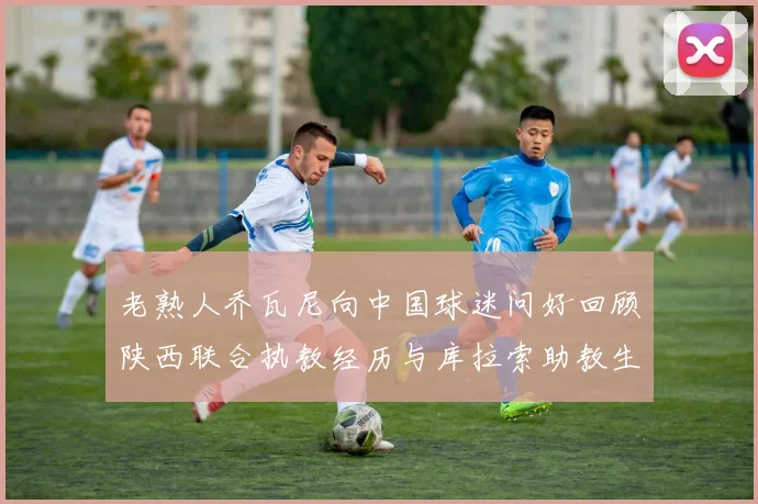 老熟人乔瓦尼向中国球迷问好回顾陕西联合执教经历与库拉索助教生活