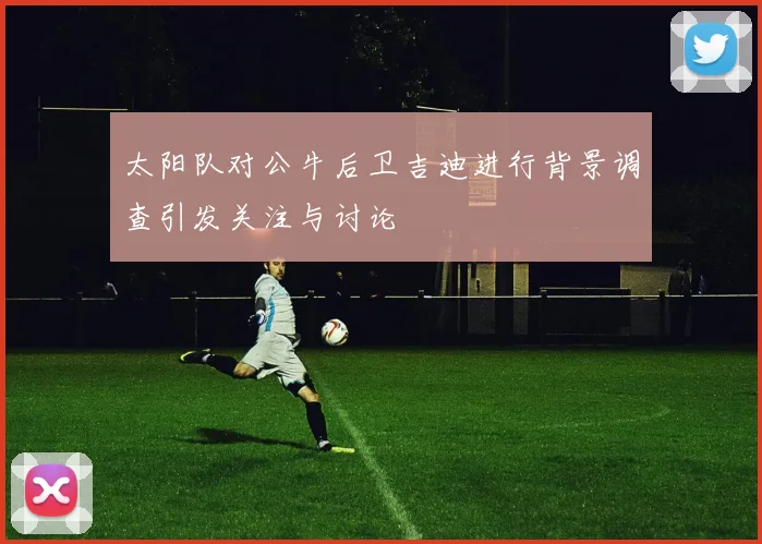 太阳队对公牛后卫吉迪进行背景调查引发关注与讨论