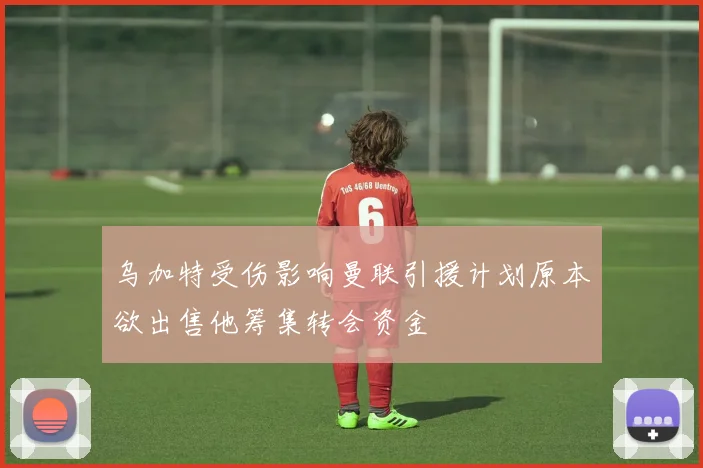 乌加特受伤影响曼联引援计划原本欲出售他筹集转会资金
