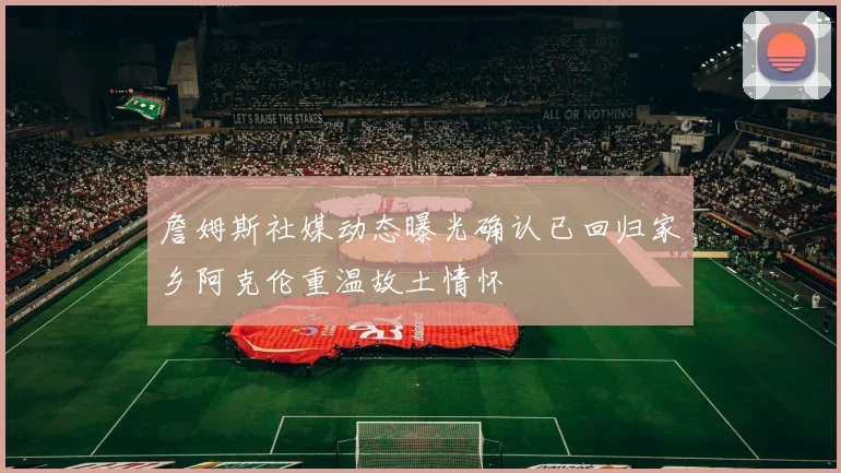 詹姆斯社媒动态曝光确认已回归家乡阿克伦重温故土情怀