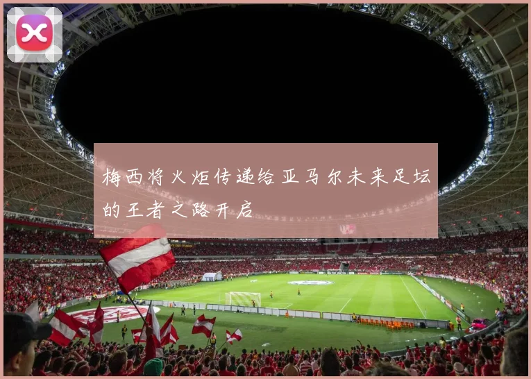 梅西将火炬传递给亚马尔未来足坛的王者之路开启